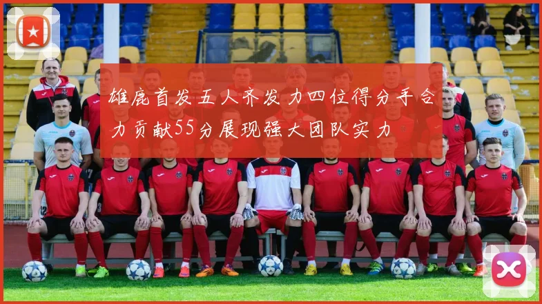 雄鹿首发五人齐发力四位得分手合力贡献55分展现强大团队实力