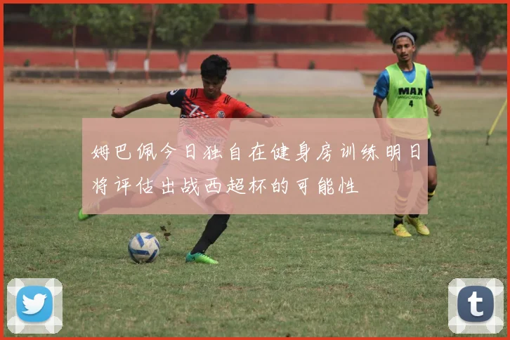 姆巴佩今日独自在健身房训练明日将评估出战西超杯的可能性