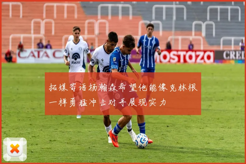 拓媒寄语杨瀚森希望他能像克林根一样勇猛冲击对手展现实力